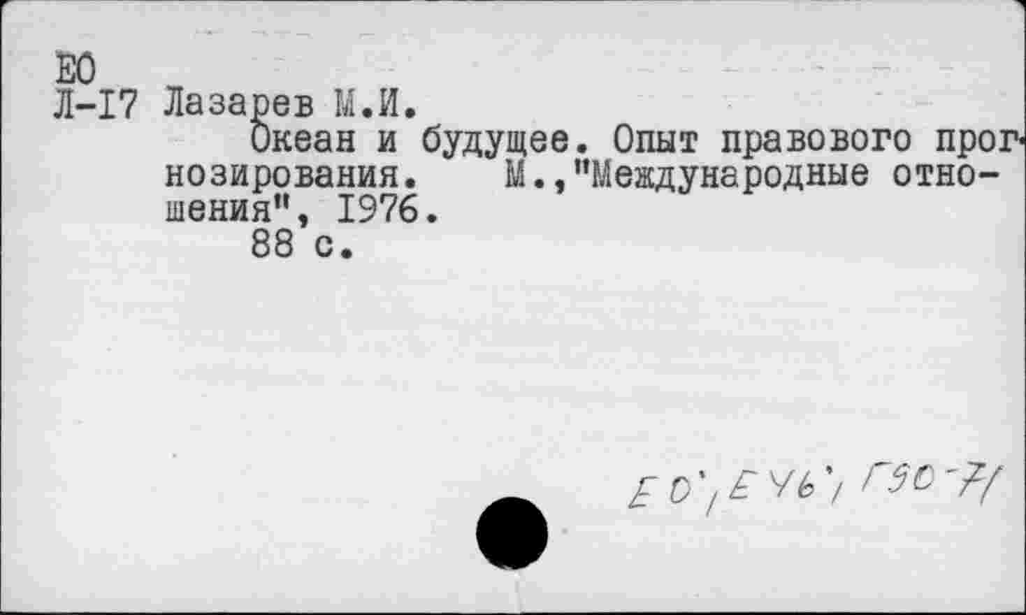 ﻿Л-17 Лазарев М.И.
Океан и будущее. Опыт правового про: позирования. М.,"Международные отношения" э 1976.
88 с.
Е О'/ЁЧЬ '/